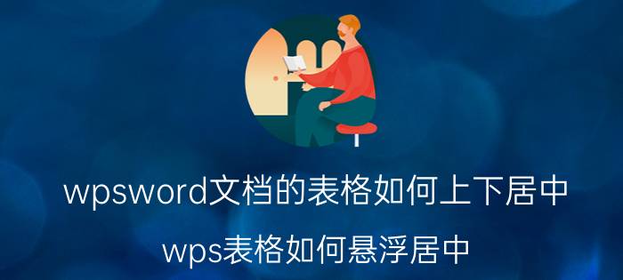 wpsword文档的表格如何上下居中 wps表格如何悬浮居中？